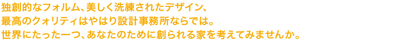 独創的なフォルム、美しく洗練されたデザイン、最高のクォリティはやはり設計事務所ならでは。世界にたった一つ、あなたのために創られる家を考えてみませんか。