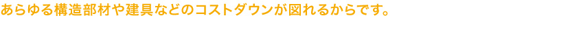 あらゆる構造部材や建具などのコストダウンが図れるからです。